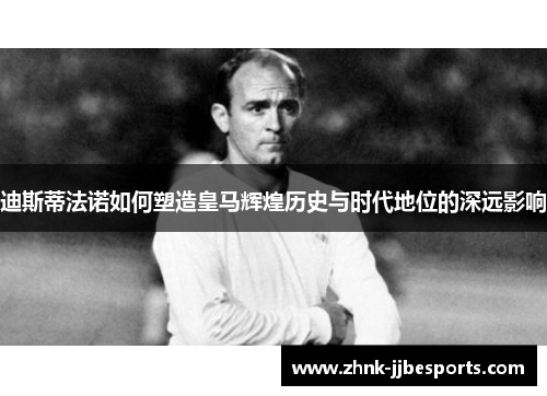 迪斯蒂法诺如何塑造皇马辉煌历史与时代地位的深远影响